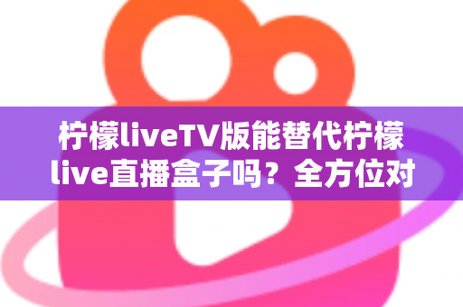 柠檬liveTV版能替代柠檬live直播盒子吗？全方位对比分析与实用选购指南