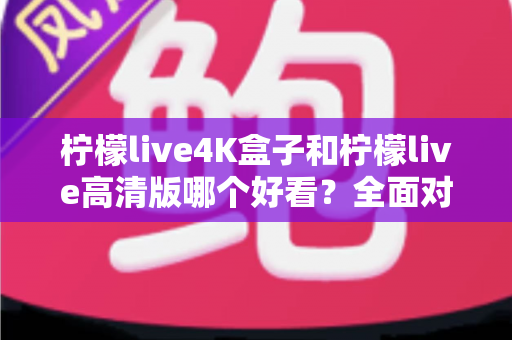 柠檬live4K盒子和柠檬live高清版哪个好看？全面对比帮你选对不踩坑！