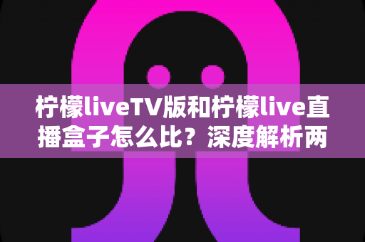 柠檬liveTV版和柠檬live直播盒子怎么比？深度解析两大版本差异，帮你选对看直播的方案