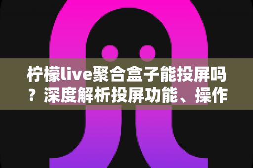 柠檬live聚合盒子能投屏吗？深度解析投屏功能、操作步骤与实用技巧全攻略