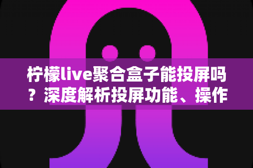 柠檬live聚合盒子能投屏吗？深度解析投屏功能、操作步骤与实用技巧全攻略