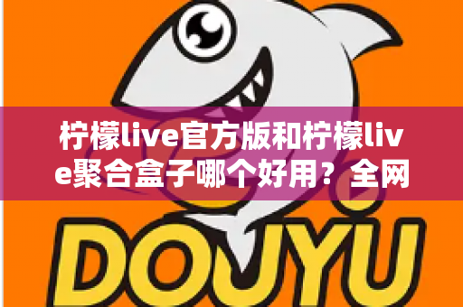 柠檬live官方版和柠檬live聚合盒子哪个好用?全网最全对比评测与选择指南 柠檬live官方版和柠檬live聚合盒子哪个好用?全网最全对比评测与选择指南