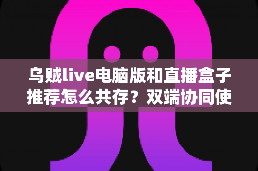 乌贼live电脑版和直播盒子推荐怎么共存？双端协同使用全攻略与实战技巧分享