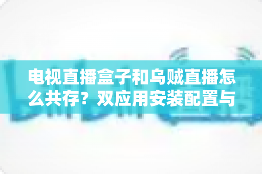 电视直播盒子和乌贼直播怎么共存？双应用安装配置与优化全攻略