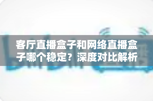 客厅直播盒子和网络直播盒子哪个稳定？深度对比解析与实用选购指南