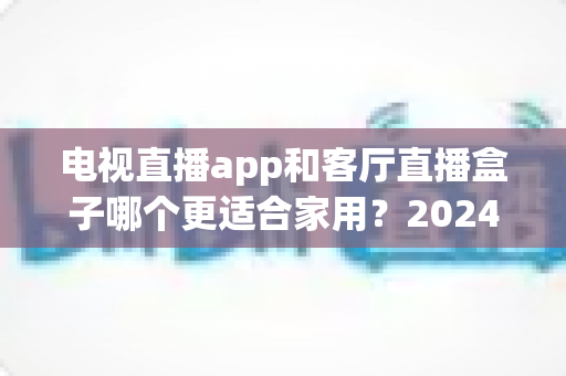 电视直播app和客厅直播盒子哪个更适合家用？2024年家庭观影设备选购全攻略