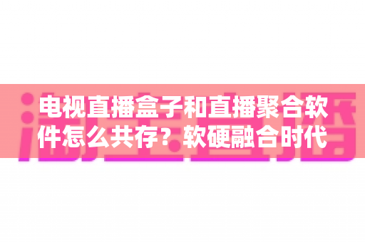 电视直播盒子和直播聚合软件怎么共存？软硬融合时代的大屏观看生态全解析