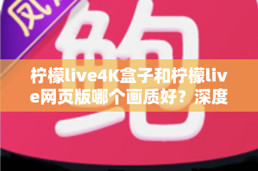 柠檬live4K盒子和柠檬live网页版哪个画质好？深度对比解析，助你选出高清观影最优方案