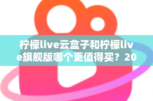 柠檬live云盒子和柠檬live旗舰版哪个更值得买？2025最新深度对比选购指南，看完不再纠结