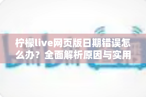 柠檬live网页版日期错误怎么办？全面解析原因与实用解决方法指南