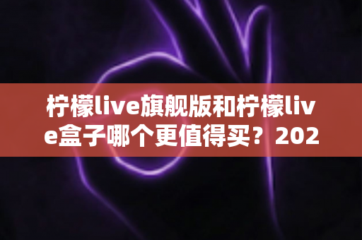 柠檬live旗舰版和柠檬live盒子哪个更值得买?2025年最实用的选购对比指南 柠檬live旗舰版和柠檬live盒子哪个更值得买?2025年最实用的选购对比指南