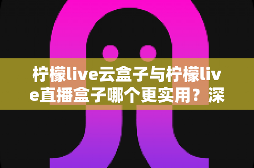 柠檬live云盒子与柠檬live直播盒子哪个更实用？深度对比评测帮你选对家庭影音设备