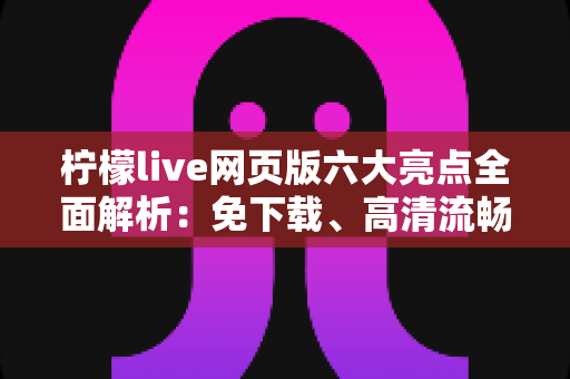 柠檬live网页版六大亮点全面解析：免下载、高清流畅、互动升级的直播新体验