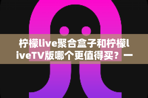 柠檬live聚合盒子和柠檬liveTV版哪个更值得买？一文看懂差异、优劣与选购建议