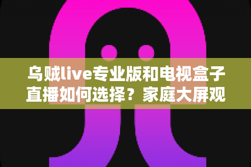 乌贼live专业版和电视盒子直播如何选择？家庭大屏观影方案深度评测指南
