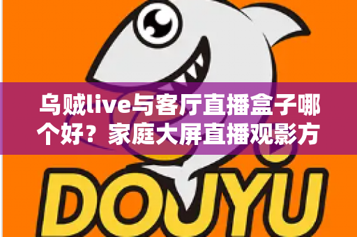 乌贼live与客厅直播盒子哪个好？家庭大屏直播观影方案全面对比与选购指南