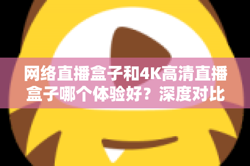 网络直播盒子和4K高清直播盒子哪个体验好？深度对比帮你选对电视盒子