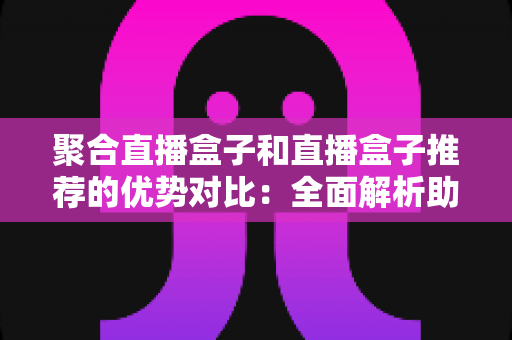 聚合直播盒子和直播盒子推荐的优势对比：全面解析助你选对观影利器