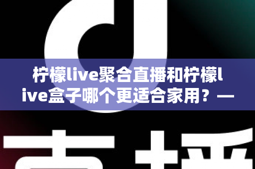 柠檬live聚合直播和柠檬live盒子哪个更适合家用？——家庭观影方案全面对比与实用选购指南