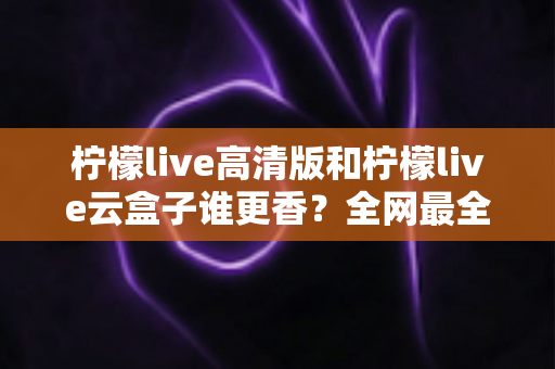 柠檬live高清版和柠檬live云盒子谁更香？全网最全横评对比，看完再选不踩坑