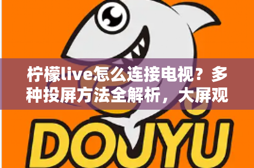 柠檬live怎么连接电视？多种投屏方法全解析，大屏观看直播更尽兴