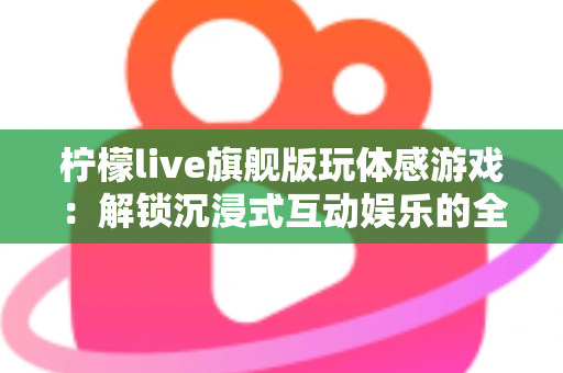 柠檬live旗舰版玩体感游戏：解锁沉浸式互动娱乐的全方位实用指南