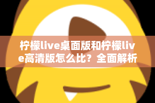 柠檬live桌面版和柠檬live高清版怎么比？全面解析两大版本差异，帮你选对最适合的使用方案