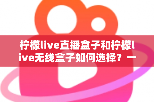 柠檬live直播盒子和柠檬live无线盒子如何选择？一篇文章帮你理清思路、避开选购误区