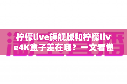 柠檬live旗舰版和柠檬live4K盒子差在哪？一文看懂配置、画质与选购差异，帮你买对不买贵