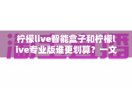 柠檬live智能盒子和柠檬live专业版谁更划算？一文看懂两种方案的真实价值