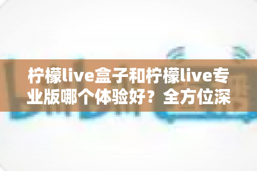 柠檬live盒子和柠檬live专业版哪个体验好？全方位深度对比帮你精准选出最适合的版本