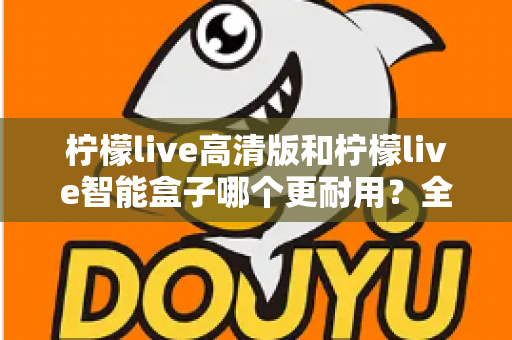 柠檬live高清版和柠檬live智能盒子哪个更耐用？全方位耐用性深度对比测评，帮你选对不踩坑