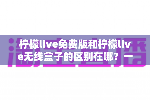 柠檬live免费版和柠檬live无线盒子的区别在哪?一文看懂两者差异,选对不踩坑 柠檬live免费版和柠檬live无线盒子的区别在哪?一文看懂两者差异,选对不踩坑