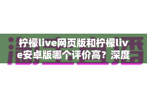 柠檬live网页版和柠檬live安卓版哪个评价高？深度对比与全面解析帮你选对版本