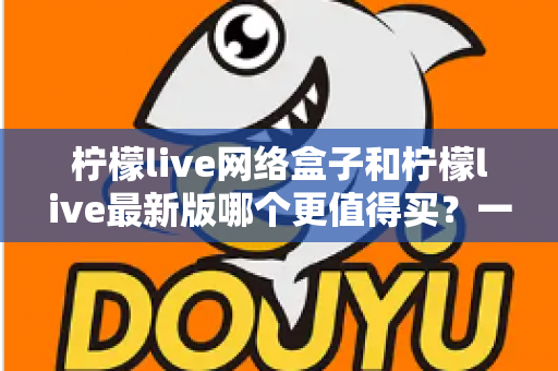 柠檬live网络盒子和柠檬live最新版哪个更值得买？一篇文章帮你彻底理清选购思路