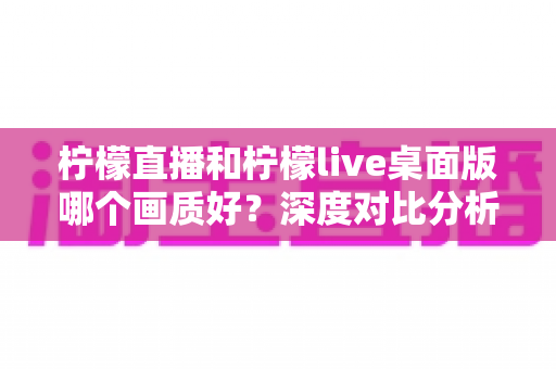 柠檬直播和柠檬live桌面版哪个画质好？深度对比分析与选择指南