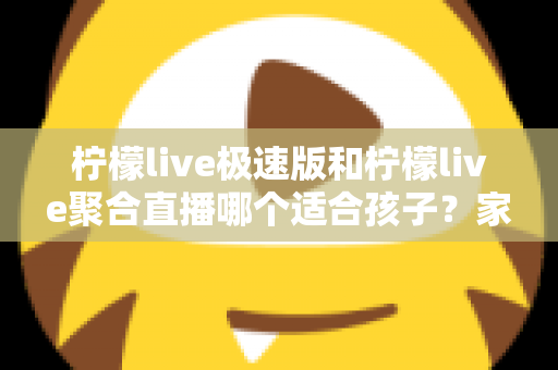 柠檬live极速版和柠檬live聚合直播哪个适合孩子？家长必读的全面对比与安全使用指南
