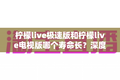 柠檬live极速版和柠檬live电视版哪个寿命长?深度解析两款应用的续航能力与使用全指南 柠檬live极速版和柠檬live电视版哪个寿命长?深度解析两款应用的续航能力与使用全指南
