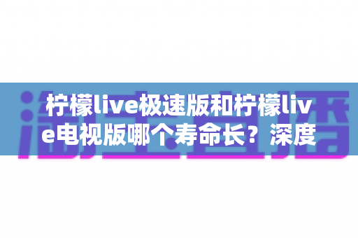 柠檬live极速版和柠檬live电视版哪个寿命长?深度解析两款应用的续航能力与使用全指南 柠檬live极速版和柠檬live电视版哪个寿命长?深度解析两款应用的续航能力与使用全指南