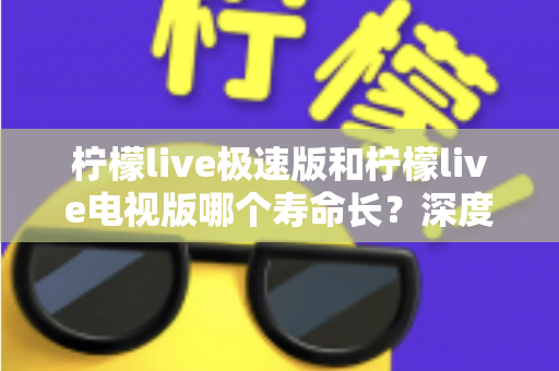 柠檬live极速版和柠檬live电视版哪个寿命长？深度解析两款应用的续航能力与使用全指南