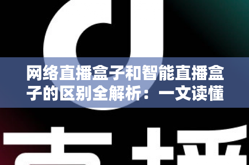 网络直播盒子和智能直播盒子的区别全解析：一文读懂两大直播设备，选对不选贵