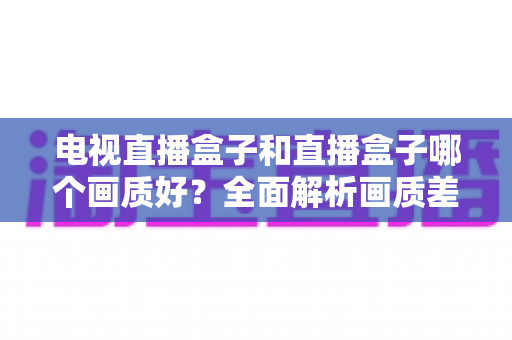 电视直播盒子和直播盒子哪个画质好?全面解析画质差异与选购攻略 电视直播盒子和直播盒子哪个画质好?全面解析画质差异与选购攻略