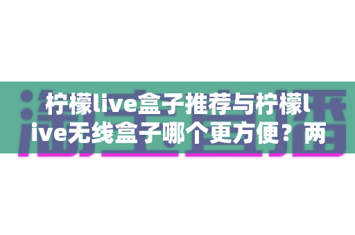 柠檬live盒子推荐与柠檬live无线盒子哪个更方便？两款设备全方位深度对比与选购指南