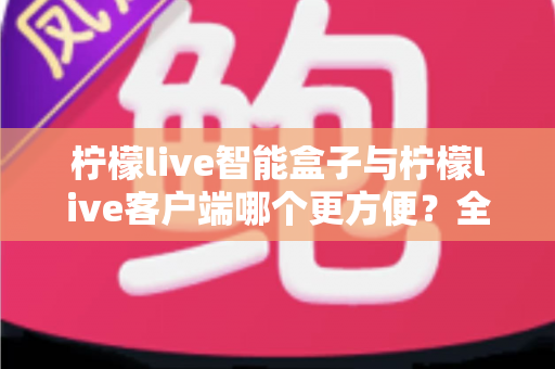 柠檬live智能盒子与柠檬live客户端哪个更方便？全方位深度对比与选购指南