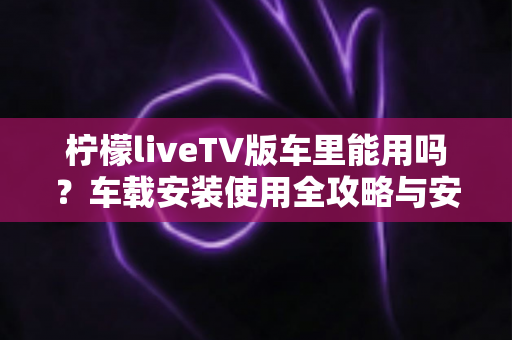 柠檬liveTV版车里能用吗？车载安装使用全攻略与安全指南
