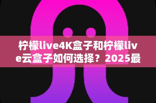 柠檬live4K盒子和柠檬live云盒子如何选择？2025最全选购避坑指南，看完不再纠结