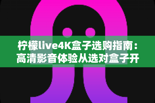 柠檬live4K盒子选购指南：高清影音体验从选对盒子开始