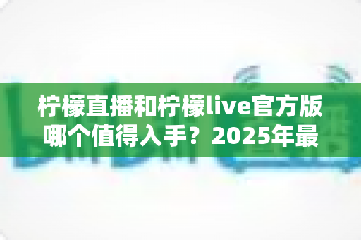 柠檬直播和柠檬live官方版哪个值得入手？2025年最新选型对比与实用攻略