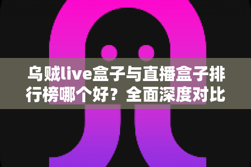 乌贼live盒子与直播盒子排行榜哪个好？全面深度对比分析与选购避坑指南