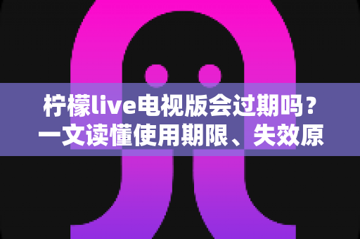 柠檬live电视版会过期吗？一文读懂使用期限、失效原因与应对方法